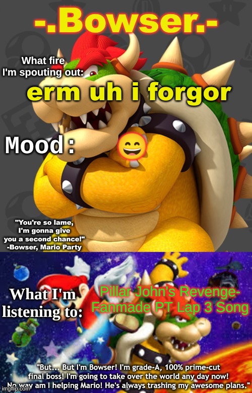Bowser's First Announcement Temp | erm uh i forgor; 😄; Pillar John's Revenge- Fanmade PT Lap 3 Song | image tagged in bowser's first announcement temp | made w/ Imgflip meme maker