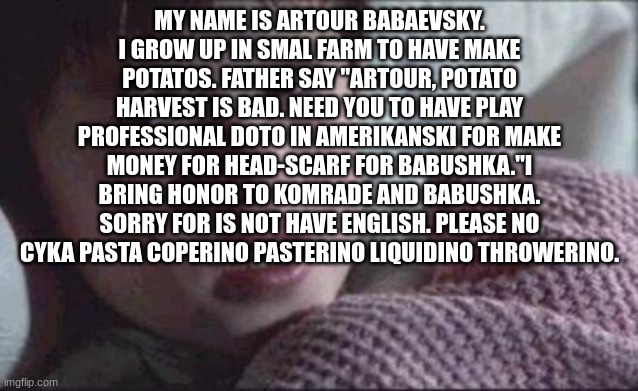 My name is Artour Babaevsky. I grow up in smal farm to have make potatos. Father say "Artour, potato harvest is bad. Need you to | MY NAME IS ARTOUR BABAEVSKY. I GROW UP IN SMAL FARM TO HAVE MAKE POTATOS. FATHER SAY "ARTOUR, POTATO HARVEST IS BAD. NEED YOU TO HAVE PLAY PROFESSIONAL DOTO IN AMERIKANSKI FOR MAKE MONEY FOR HEAD-SCARF FOR BABUSHKA."I BRING HONOR TO KOMRADE AND BABUSHKA. SORRY FOR IS NOT HAVE ENGLISH. PLEASE NO CYKA PASTA COPERINO PASTERINO LIQUIDINO THROWERINO. | image tagged in memes,i see dead people | made w/ Imgflip meme maker