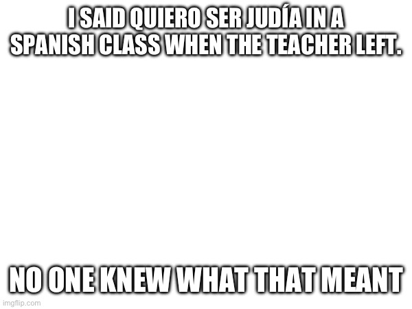 I SAID QUIERO SER JUDÍA IN A SPANISH CLASS WHEN THE TEACHER LEFT. NO ONE KNEW WHAT THAT MEANT | made w/ Imgflip meme maker