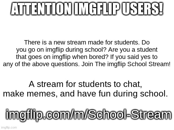 School Stream for Students to goof off | ATTENTION IMGFLIP USERS! There is a new stream made for students. Do you go on imgflip during school? Are you a student that goes on imgflip when bored? If you said yes to any of the above questions. Join The imgflip School Stream! A stream for students to chat, make memes, and have fun during school. imgflip.com/m/School-Stream | image tagged in streams | made w/ Imgflip meme maker