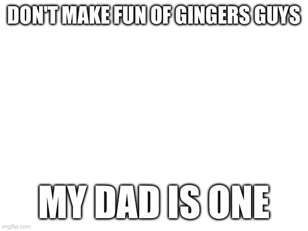 Im not rlly a ginger but he is and I am prone to skin cancer like him | DON'T MAKE FUN OF GINGERS GUYS; MY DAD IS ONE | made w/ Imgflip meme maker