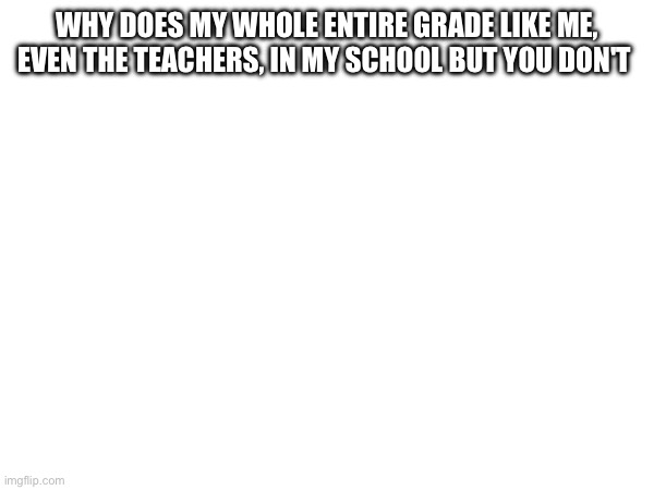 WHY DOES MY WHOLE ENTIRE GRADE LIKE ME, EVEN THE TEACHERS, IN MY SCHOOL BUT YOU DON'T | made w/ Imgflip meme maker
