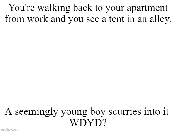 Don't kill him, no joke rps, maybe romance, no erp | You're walking back to your apartment from work and you see a tent in an alley. A seemingly young boy scurries into it 
WDYD? | image tagged in roleplaying | made w/ Imgflip meme maker
