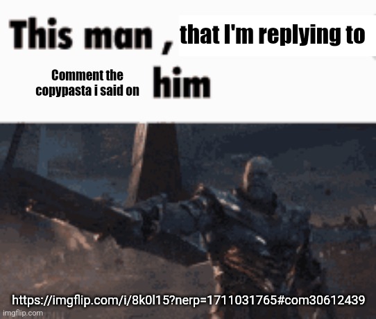https://imgflip.com/i/8k0l15?nerp=1711031765#com30612439 | that I'm replying to; Comment the copypasta i said on; https://imgflip.com/i/8k0l15?nerp=1711031765#com30612439 | image tagged in this man _____ him | made w/ Imgflip meme maker