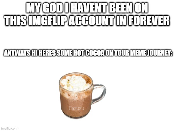 srsly my new account is called cloverdoesmemes pls go to it. (not that anyone follows me but whatever) | MY GOD I HAVENT BEEN ON THIS IMGFLIP ACCOUNT IN FOREVER; ANYWAYS HI HERES SOME HOT COCOA ON YOUR MEME JOURNEY: | image tagged in blank white template | made w/ Imgflip meme maker