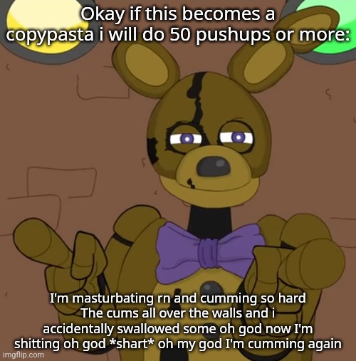 hehehehaw fack u | Okay if this becomes a copypasta i will do 50 pushups or more:; I'm masturbating rn and cumming so hard
The cums all over the walls and i accidentally swallowed some oh god now I'm shitting oh god *shart* oh my god I'm cumming again | image tagged in hehehehaw fack u | made w/ Imgflip meme maker