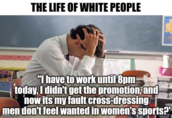 A teacher from eastern Europe told me long ago that the next hated demographic in America would be white males. | THE LIFE OF WHITE PEOPLE; "I have to work until 8pm today, I didn't get the promotion, and now its my fault cross-dressing men don't feel wanted in women's sports?' | image tagged in stressed teacher,white people,stupid liberals,triggered liberal,liberal hypocrisy,american politics | made w/ Imgflip meme maker