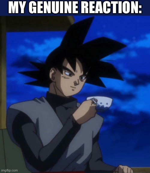 Goku black drinking tea | MY GENUINE REACTION: | image tagged in goku black drinking tea | made w/ Imgflip meme maker