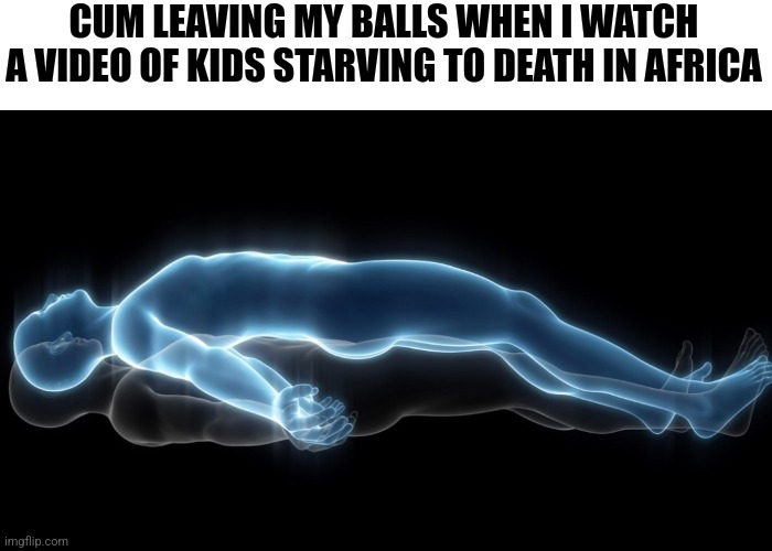 Soul leaving body | CUM LEAVING MY BALLS WHEN I WATCH A VIDEO OF KIDS STARVING TO DEATH IN AFRICA | image tagged in soul leaving body | made w/ Imgflip meme maker