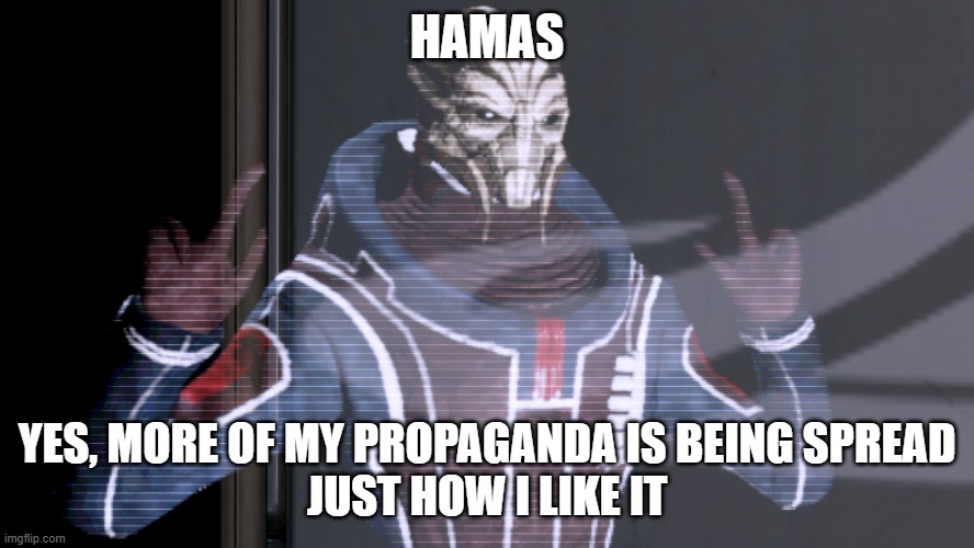 Everythime more and more Hamas propaganda is spread | HAMAS; YES, MORE OF MY PROPAGANDA IS BEING SPREAD
JUST HOW I LIKE IT | image tagged in ah yes reapers,palestine | made w/ Imgflip meme maker