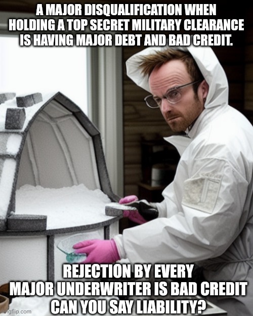 Broke as a woke joke!!! | A MAJOR DISQUALIFICATION WHEN HOLDING A TOP SECRET MILITARY CLEARANCE IS HAVING MAJOR DEBT AND BAD CREDIT. REJECTION BY EVERY MAJOR UNDERWRITER IS BAD CREDIT
CAN YOU SAY LIABILITY? | image tagged in snowcones | made w/ Imgflip meme maker