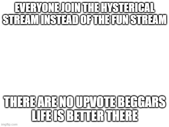 do it | EVERYONE JOIN THE HYSTERICAL STREAM INSTEAD OF THE FUN STREAM; THERE ARE NO UPVOTE BEGGARS
LIFE IS BETTER THERE | image tagged in blank white template | made w/ Imgflip meme maker