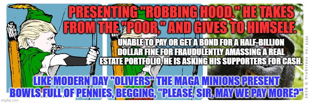 Truckdrivers and Waitresses are paying for his lawyers and fines. | PRESENTING "ROBBING HOOD." HE TAKES FROM THE "POOR," AND GIVES TO HIMSELF. UNABLE TO PAY OR GET A BOND FOR A HALF-BILLION DOLLAR FINE FOR FRAUDULENTLY AMASSING A REAL ESTATE PORTFOLIO, HE IS ASKING HIS SUPPORTERS FOR CASH. LIKE MODERN DAY "OLIVERS" THE MAGA MINIONS PRESENT BOWLS FULL OF PENNIES, BEGGING, "PLEASE, SIR, MAY WE PAY MORE?" | image tagged in politics | made w/ Imgflip meme maker