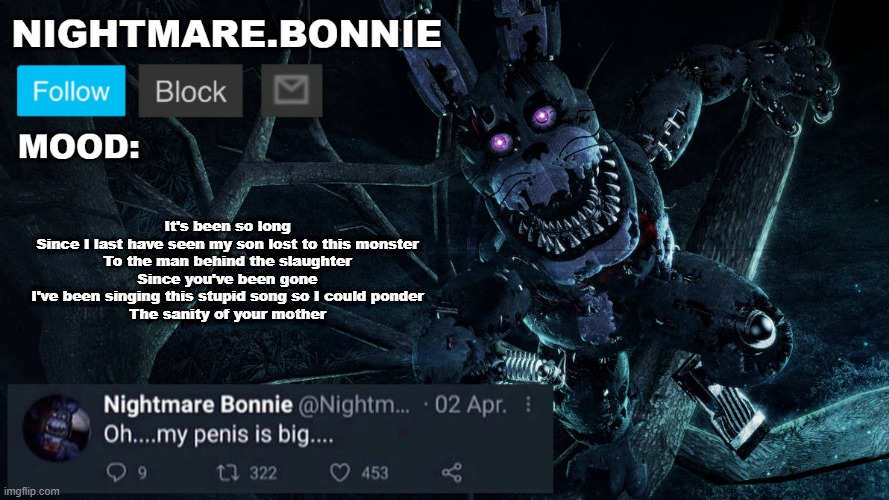 I wish I lived in the present With the gift of my past mistakes, But the future keeps luring in like a pack of snakes | It's been so long
Since I last have seen my son lost to this monster
To the man behind the slaughter
Since you've been gone
I've been singing this stupid song so I could ponder
The sanity of your mother | image tagged in nightmare bonnie announcement v2 | made w/ Imgflip meme maker