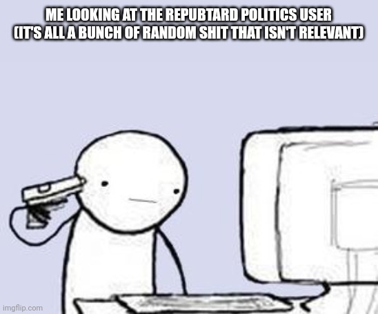 Computer Suicide | ME LOOKING AT THE REPUBTARD POLITICS USER (IT'S ALL A BUNCH OF RANDOM SHIT THAT ISN'T RELEVANT) | image tagged in computer suicide | made w/ Imgflip meme maker