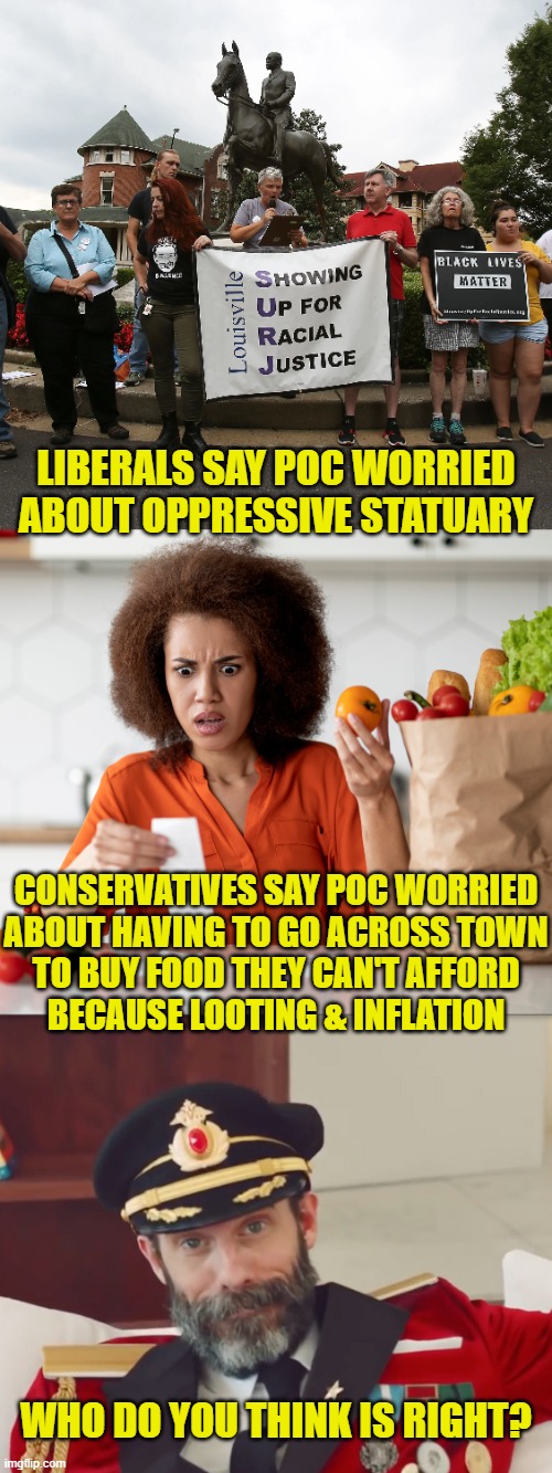 Political Exploitation | LIBERALS SAY POC WORRIED
ABOUT OPPRESSIVE STATUARY; CONSERVATIVES SAY POC WORRIED
ABOUT HAVING TO GO ACROSS TOWN
TO BUY FOOD THEY CAN'T AFFORD
BECAUSE LOOTING & INFLATION; WHO DO YOU THINK IS RIGHT? | image tagged in marxism | made w/ Imgflip meme maker