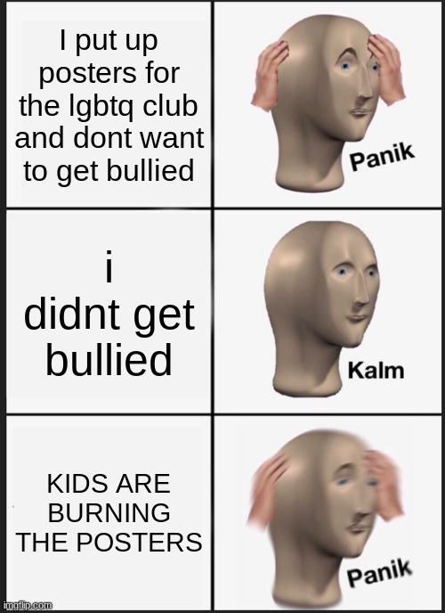 Real | I put up posters for the lgbtq club and dont want to get bullied; i didnt get bullied; KIDS ARE BURNING THE POSTERS | image tagged in memes,panik kalm panik,lgbtq,middle school | made w/ Imgflip meme maker