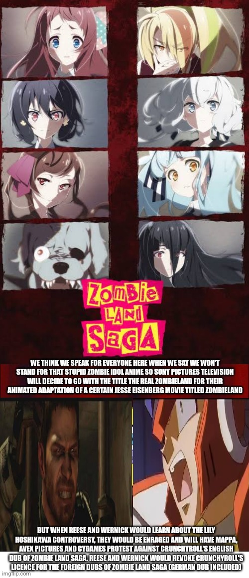 Celluloid Chrisposting courtesy of both Chris Redfield & Zero wanting Zombie Land Saga to be delisted from Crunchyroll | WE THINK WE SPEAK FOR EVERYONE HERE WHEN WE SAY WE WON'T STAND FOR THAT STUPID ZOMBIE IDOL ANIME SO SONY PICTURES TELEVISION WILL DECIDE TO GO WITH THE TITLE THE REAL ZOMBIELAND FOR THEIR ANIMATED ADAPTATION OF A CERTAIN JESSE EISENBERG MOVIE TITLED ZOMBIELAND; BUT WHEN REESE AND WERNICK WOULD LEARN ABOUT THE LILY HOSHIKAWA CONTROVERSY, THEY WOULD BE ENRAGED AND WILL HAVE MAPPA, AVEX PICTURES AND CYGAMES PROTEST AGAINST CRUNCHYROLL'S ENGLISH DUB OF ZOMBIE LAND SAGA. REESE AND WERNICK WOULD REVOKE CRUNCHYROLL'S LICENCE FOR THE FOREIGN DUBS OF ZOMBIE LAND SAGA (GERMAN DUB INCLUDED) | image tagged in celluloid hoax,zombieland saga,protest,resident evil,megaman x,crunchyroll | made w/ Imgflip meme maker