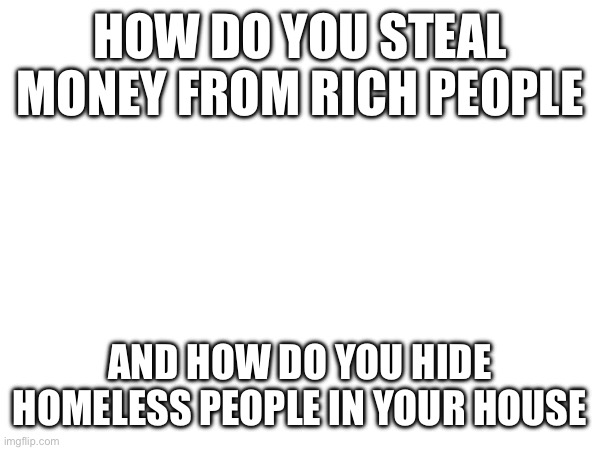 HOW DO YOU STEAL MONEY FROM RICH PEOPLE; AND HOW DO YOU HIDE HOMELESS PEOPLE IN YOUR HOUSE | made w/ Imgflip meme maker