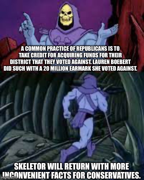 They lie to your faces. | A COMMON PRACTICE OF REPUBLICANS IS TO TAKE CREDIT FOR ACQUIRING FUNDS FOR THEIR DISTRICT THAT THEY VOTED AGAINST. LAUREN BOEBERT DID SUCH WITH A 20 MILLION EARMARK SHE VOTED AGAINST. SKELETOR WILL RETURN WITH MORE INCONVENIENT FACTS FOR CONSERVATIVES. | image tagged in skeletor until next time,lauren boebert,frauds,leftists,liars | made w/ Imgflip meme maker