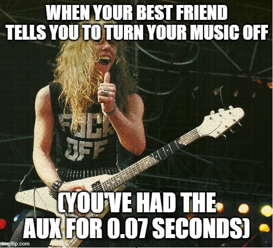 WHEN YOUR BEST FRIEND TELLS YOU TO TURN YOUR MUSIC OFF; (YOU'VE HAD THE AUX FOR 0.07 SECONDS) | image tagged in funny,heavy metal,metallica | made w/ Imgflip meme maker