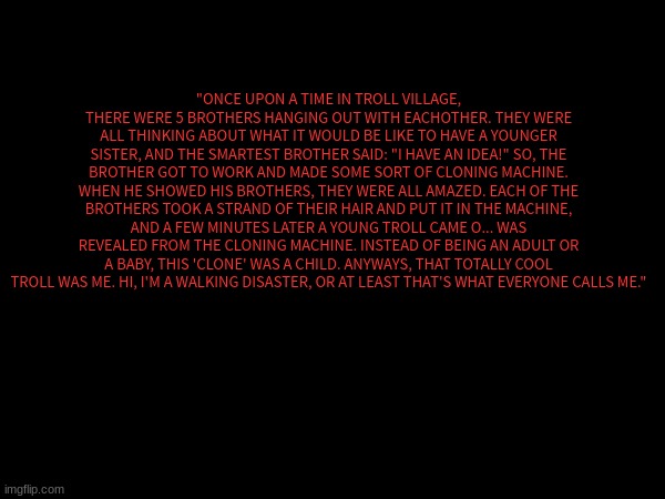 (RP, also a repost cuz I did something wrong.) POV: Your oc was walking around the city and they see a box shaking. | "ONCE UPON A TIME IN TROLL VILLAGE, THERE WERE 5 BROTHERS HANGING OUT WITH EACHOTHER. THEY WERE ALL THINKING ABOUT WHAT IT WOULD BE LIKE TO HAVE A YOUNGER SISTER, AND THE SMARTEST BROTHER SAID: "I HAVE AN IDEA!" SO, THE BROTHER GOT TO WORK AND MADE SOME SORT OF CLONING MACHINE. WHEN HE SHOWED HIS BROTHERS, THEY WERE ALL AMAZED. EACH OF THE BROTHERS TOOK A STRAND OF THEIR HAIR AND PUT IT IN THE MACHINE, AND A FEW MINUTES LATER A YOUNG TROLL CAME O... WAS REVEALED FROM THE CLONING MACHINE. INSTEAD OF BEING AN ADULT OR A BABY, THIS 'CLONE' WAS A CHILD. ANYWAYS, THAT TOTALLY COOL TROLL WAS ME. HI, I'M A WALKING DISASTER, OR AT LEAST THAT'S WHAT EVERYONE CALLS ME." | made w/ Imgflip meme maker