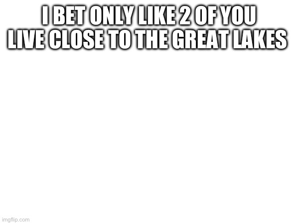 I BET ONLY LIKE 2 OF YOU LIVE CLOSE TO THE GREAT LAKES | made w/ Imgflip meme maker