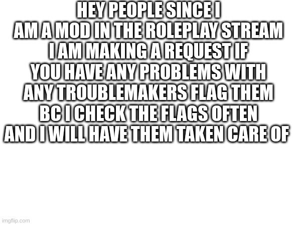 Note from all mods: seriously guys, we are here to help.  | HEY PEOPLE SINCE I AM A MOD IN THE ROLEPLAY STREAM I AM MAKING A REQUEST IF YOU HAVE ANY PROBLEMS WITH ANY TROUBLEMAKERS FLAG THEM BC I CHECK THE FLAGS OFTEN AND I WILL HAVE THEM TAKEN CARE OF | image tagged in yuh huh | made w/ Imgflip meme maker