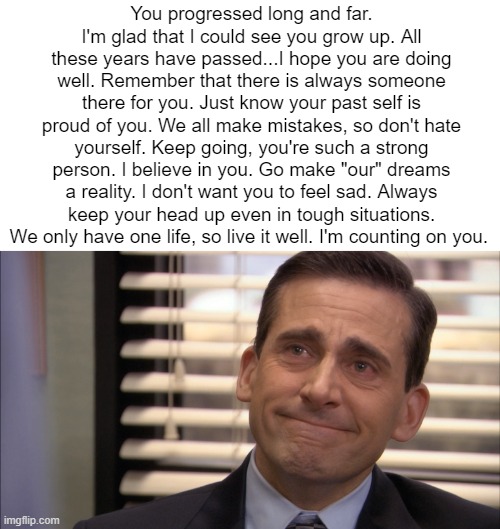 Look at this in 3 years in 2027, on March 21st at 3:04 p.m. | You progressed long and far. I'm glad that I could see you grow up. All these years have passed...I hope you are doing well. Remember that there is always someone there for you. Just know your past self is proud of you. We all make mistakes, so don't hate yourself. Keep going, you're such a strong person. I believe in you. Go make "our" dreams a reality. I don't want you to feel sad. Always keep your head up even in tough situations. We only have one life, so live it well. I'm counting on you. | made w/ Imgflip meme maker