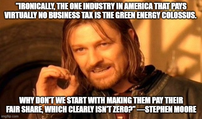 One Does Not Simply Meme | "IRONICALLY, THE ONE INDUSTRY IN AMERICA THAT PAYS VIRTUALLY NO BUSINESS TAX IS THE GREEN ENERGY COLOSSUS. WHY DON'T WE START WITH MAKING THEM PAY THEIR FAIR SHARE, WHICH CLEARLY ISN'T ZERO?" —STEPHEN MOORE | image tagged in memes,one does not simply | made w/ Imgflip meme maker