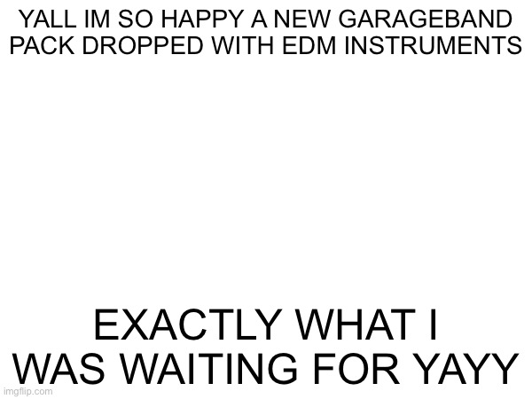 :DDD | YALL IM SO HAPPY A NEW GARAGEBAND PACK DROPPED WITH EDM INSTRUMENTS; EXACTLY WHAT I WAS WAITING FOR YAYY | made w/ Imgflip meme maker