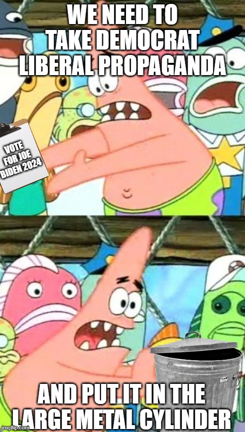 Put it all in the trash! | WE NEED TO TAKE DEMOCRAT LIBERAL PROPAGANDA; VOTE FOR JOE BIDEN 2024; AND PUT IT IN THE LARGE METAL CYLINDER | image tagged in memes,put it somewhere else patrick,dank memes,patrick star,liberal hypocrisy,democrats | made w/ Imgflip meme maker