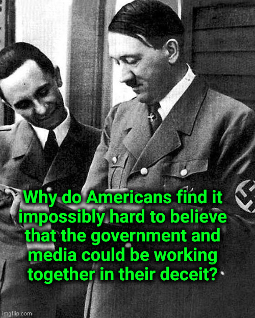 Why do Americans find it impossibly hard to believe that the government and media could be working together in their deceit? | Why do Americans find it
impossibly hard to believe
that the government and
media could be working
together in their deceit? | image tagged in hitler and goebbels | made w/ Imgflip meme maker