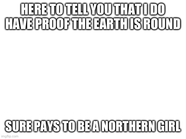 HERE TO TELL YOU THAT I DO HAVE PROOF THE EARTH IS ROUND; SURE PAYS TO BE A NORTHERN GIRL | made w/ Imgflip meme maker