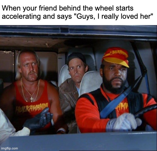 Are you good? | When your friend behind the wheel starts accelerating and says "Guys, I really loved her" | image tagged in car,a-team,mister t,hulk hogan | made w/ Imgflip meme maker