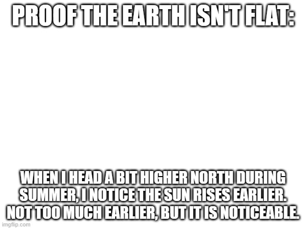 PROOF THE EARTH ISN'T FLAT:; WHEN I HEAD A BIT HIGHER NORTH DURING SUMMER, I NOTICE THE SUN RISES EARLIER. NOT TOO MUCH EARLIER, BUT IT IS NOTICEABLE. | made w/ Imgflip meme maker