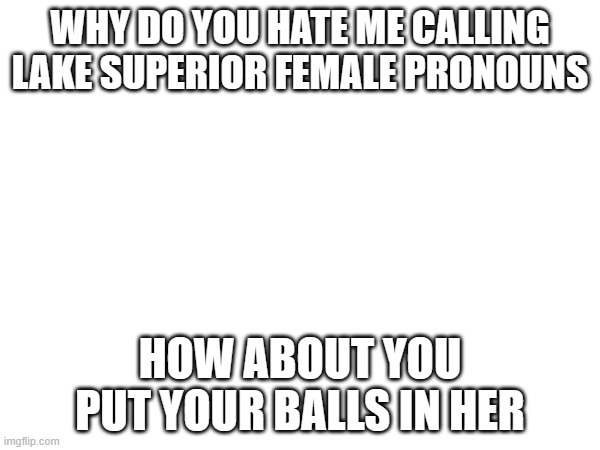 WHY DO YOU HATE ME CALLING LAKE SUPERIOR FEMALE PRONOUNS; HOW ABOUT YOU PUT YOUR BALLS IN HER | made w/ Imgflip meme maker