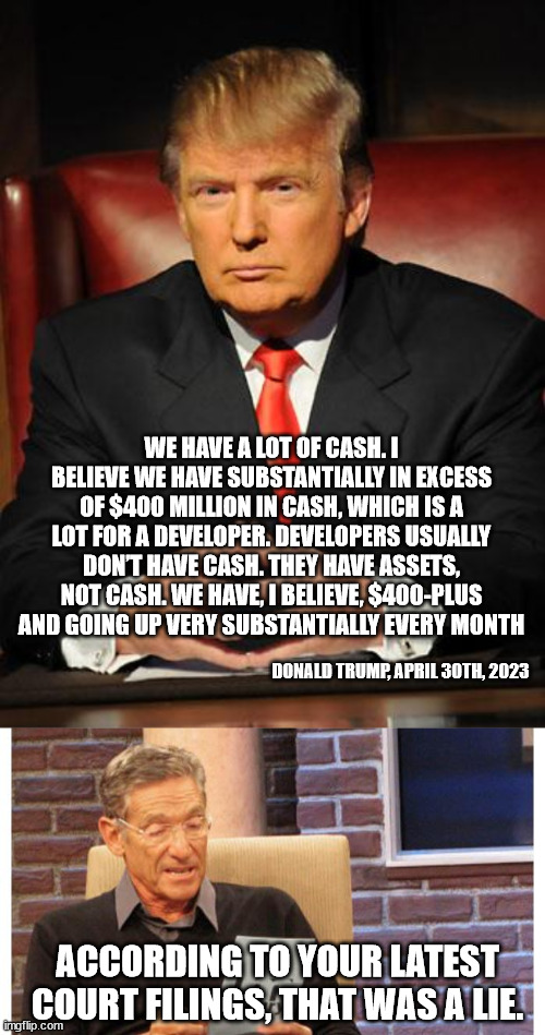 WE HAVE A LOT OF CASH. I BELIEVE WE HAVE SUBSTANTIALLY IN EXCESS OF $400 MILLION IN CASH, WHICH IS A LOT FOR A DEVELOPER. DEVELOPERS USUALLY DON’T HAVE CASH. THEY HAVE ASSETS, NOT CASH. WE HAVE, I BELIEVE, $400-PLUS AND GOING UP VERY SUBSTANTIALLY EVERY MONTH; DONALD TRUMP, APRIL 30TH, 2023; ACCORDING TO YOUR LATEST COURT FILINGS, THAT WAS A LIE. | image tagged in serious trump,maury povich | made w/ Imgflip meme maker