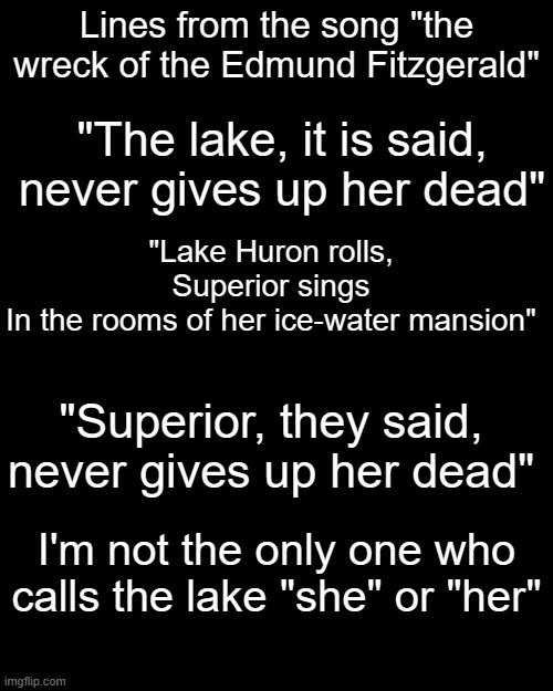 Lines from the song "the wreck of the Edmund Fitzgerald"; "The lake, it is said, never gives up her dead"; "Lake Huron rolls, Superior sings
In the rooms of her ice-water mansion"; "Superior, they said, never gives up her dead"; I'm not the only one who calls the lake "she" or "her" | made w/ Imgflip meme maker