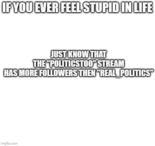 The meme says it all. | JUST KNOW THAT THE "POLITICSTOO" STREAM HAS MORE FOLLOWERS THEN "REAL_POLITICS"; IF YOU EVER FEEL STUPID IN LIFE | image tagged in dumb,liberals,democrats,stupid liberals,idiotic,followers | made w/ Imgflip meme maker