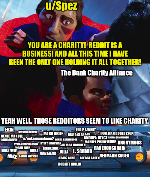 Poor u/Spez:  He can’t afford to donate to St. Jude after Reddit paid him $193 million | u/Spez; YOU ARE A CHARITY!  REDDIT IS A BUSINESS! AND ALL THIS TIME I HAVE BEEN THE ONLY ONE HOLDING IT ALL TOGETHER! The Dank Charity Alliance; YEAH WELL, THOSE REDDITORS SEEM TO LIKE CHARITY. ERIN; PHILIP RAMSBY; NATHAN GARDIPEE; MARK GRIFF; COLEMAN ROBERTSON; DAVID CLAUSON; RENEE MANUEL; ANDREA CHMIELEWSKI; u/mikeinanaheim2; ANDREA JOYCE; DANIEL BREITENBACH; JOHN CALVIN; DANIEL PRIDEMORE; ANONYMOUS; MELISSA HOLDREN; RYLEY CHAPMAN; CYRENA RESPINI-IRWIN; NOAH FALK; RAVENOUSBRAIN; BEN MELVILLE; KING LEMUEL; MIKA; L. SCHMID; JULIA; ADAM PAGANO; HERMANN BAUER; MIKE; BASTIAN HENTSCHEL; ALYSSA GREEN; CRAIG AUNE; ROBERT GIGLIO | image tagged in reddit,dank,christian,memes,r/dankchristianmemes,ipo | made w/ Imgflip meme maker