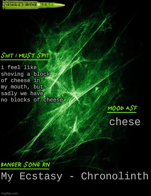 chese | i feel like shoving a block of cheese in my mouth, but sadly we have no blocks of cheese; chese; My Ecstasy - Chronolinth | image tagged in nuclear 50 cailber announcement | made w/ Imgflip meme maker