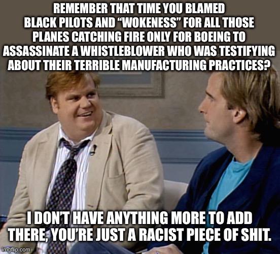 Racism has a long history of covering for the failures of capitalism. | REMEMBER THAT TIME YOU BLAMED BLACK PILOTS AND “WOKENESS” FOR ALL THOSE PLANES CATCHING FIRE ONLY FOR BOEING TO ASSASSINATE A WHISTLEBLOWER WHO WAS TESTIFYING ABOUT THEIR TERRIBLE MANUFACTURING PRACTICES? I DON’T HAVE ANYTHING MORE TO ADD THERE, YOU’RE JUST A RACIST PIECE OF SHIT. | image tagged in remember that time,racism,boeing,dei,assassination,capitalism | made w/ Imgflip meme maker