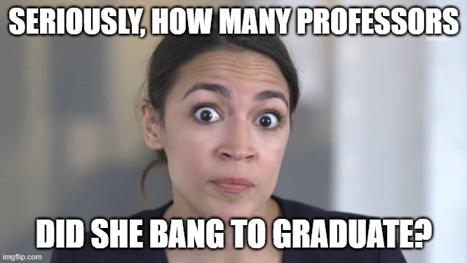 Quick guess: all of them? | SERIOUSLY, HOW MANY PROFESSORS; DID SHE BANG TO GRADUATE? | image tagged in crazy alexandria ocasio-cortez,politics,stupid liberals,funny memes,government corruption | made w/ Imgflip meme maker