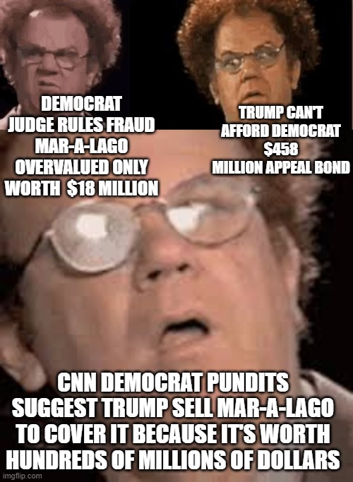 TRUMP CAN'T AFFORD DEMOCRAT $458 MILLION APPEAL BOND; DEMOCRAT JUDGE RULES FRAUD MAR-A-LAGO OVERVALUED ONLY WORTH  $18 MILLION; CNN DEMOCRAT PUNDITS SUGGEST TRUMP SELL MAR-A-LAGO TO COVER IT BECAUSE IT'S WORTH HUNDREDS OF MILLIONS OF DOLLARS | made w/ Imgflip meme maker