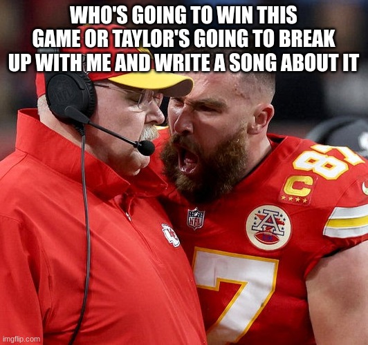 Travis Kelce screaming | WHO'S GOING TO WIN THIS GAME OR TAYLOR'S GOING TO BREAK UP WITH ME AND WRITE A SONG ABOUT IT | image tagged in travis kelce screaming | made w/ Imgflip meme maker