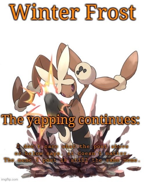 Winter frost lopunny template | I don't care what the post above or below says, it doesn't matter. The meme I post is still the same meme. | image tagged in winter frost lopunny template | made w/ Imgflip meme maker