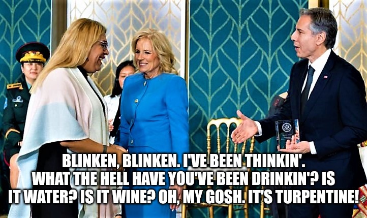 biden admin celebrate women by giving courage award to trans | BLINKEN, BLINKEN. I'VE BEEN THINKIN'. WHAT THE HELL HAVE YOU'VE BEEN DRINKIN'? IS IT WATER? IS IT WINE? OH, MY GOSH. IT'S TURPENTINE! | image tagged in biden admin celebrate women by giving courage award to trans | made w/ Imgflip meme maker