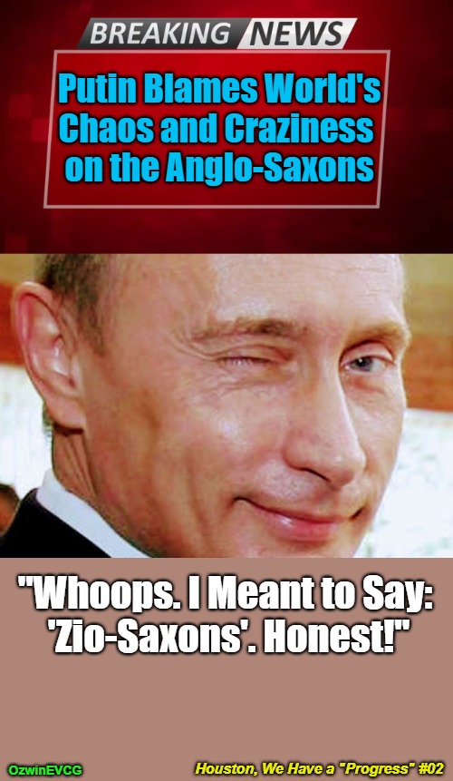 Houston, We Have a "Progress" #02 [NV] | Putin Blames World's 

Chaos and Craziness 

on the Anglo-Saxons; "Whoops. I Meant to Say: 

'Zio-Saxons'. Honest!"; Houston, We Have a "Progress" #02; OzwinEVCG | image tagged in putin winking,houston we have a problem,breaking news,cucks,world occupied,bogus narratives | made w/ Imgflip meme maker