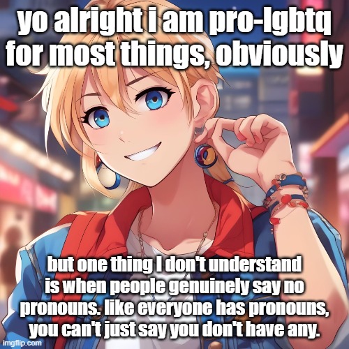 i'm all for they/thems, hell i'm even cool with neopronouns, but you seriously can't expect me to just call you your name every  | yo alright i am pro-lgbtq for most things, obviously; but one thing I don't understand is when people genuinely say no pronouns. like everyone has pronouns, you can't just say you don't have any. | image tagged in sure_why_not under ai filter | made w/ Imgflip meme maker